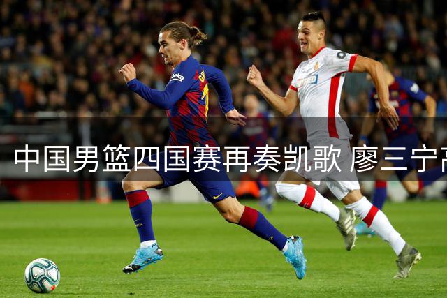中国男篮四国赛再奏凯歌 廖三宁高效砍18分率队双杀格鲁吉亚