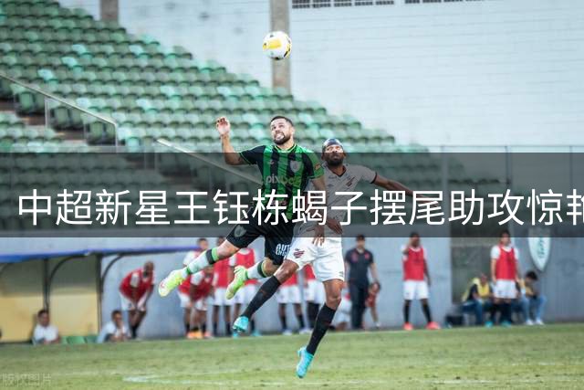 中超新星王钰栋蝎子摆尾助攻惊艳全场，浙江队战平国安