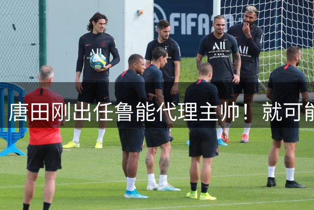 唐田刚出任鲁能代理主帅！就可能让三位强援复出，直接首发踢上港