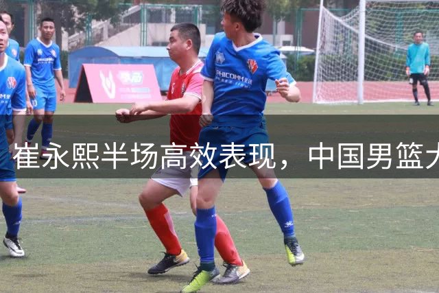 崔永熙半场高效表现，中国男篮大比分领先喀麦隆