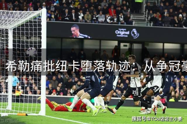 希勒痛批纽卡堕落轨迹：从争冠豪门到球星超市的沉沦之路