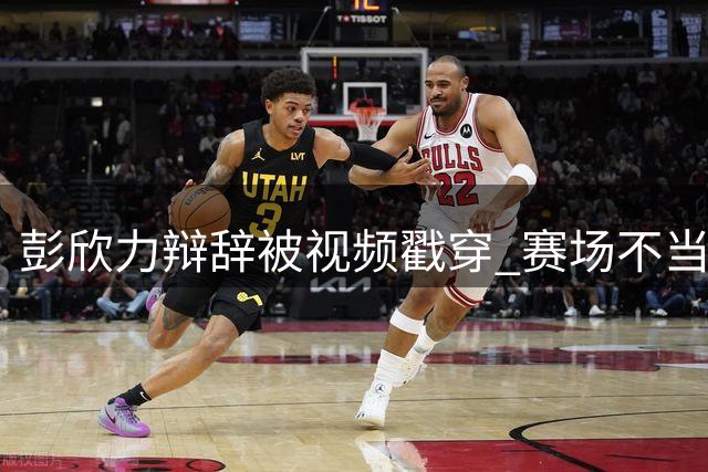 彭欣力辩辞被视频戳穿 赛场不当行为引争议