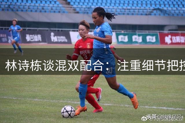 林诗栋谈混双配合：注重细节把控 关键球处理显魄力