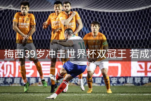 梅西39岁冲击世界杯双冠王 若成功将改写足坛GOAT之争格局