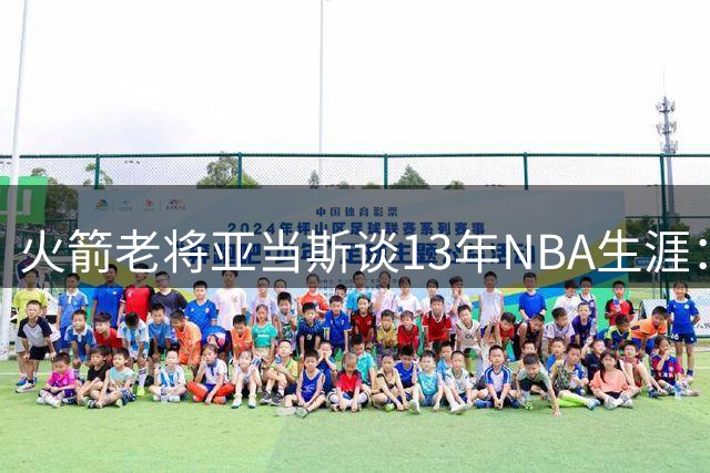 火箭老将亚当斯谈13年NBA生涯：伤病促使我重塑训练体系