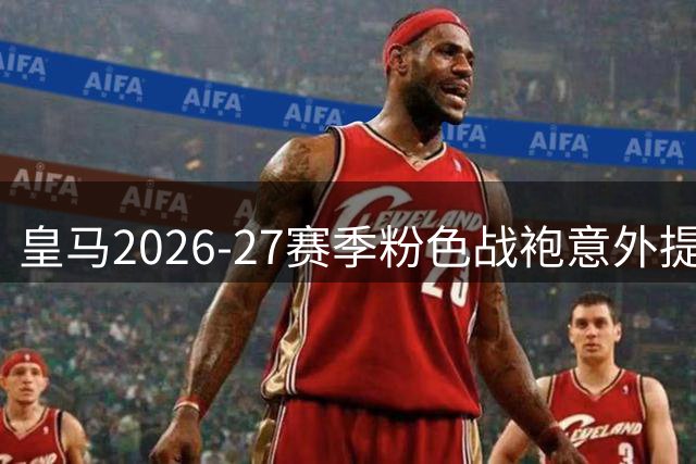 皇马2026-27赛季粉色战袍意外提前发售 法国门店惊现未发布新品