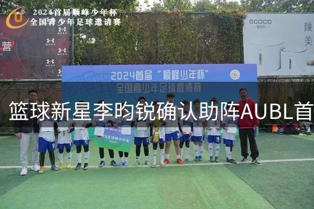 篮球新星李昀锐确认助阵AUBL首战 点燃今夏篮球热潮
