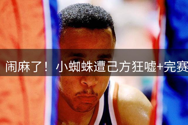 闹麻了！小蜘蛛遭己方狂嘘+完赛不谢场 西蒙尼赛后回护